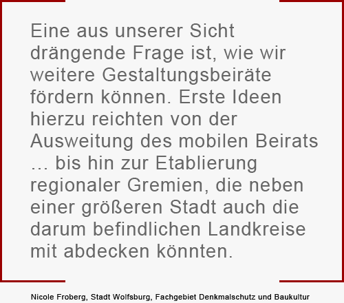 "Eine aus unserer Sicht  drängende Frage ist, wie wir  weitere Gestaltungsbeiräte  fördern können. Erste Ideen  hierzu reichten von der  Ausweitung des mobilen Beirats  … bis hin zur Etablierung  regionaler Gremien, die neben  einer größeren Stadt auch die  darum befindlichen Landkreise  mit abdecken könnten." Nicole Froberg, Stadt Wolfsburg, Fachgebiet Denkmalschutz und Baukultur